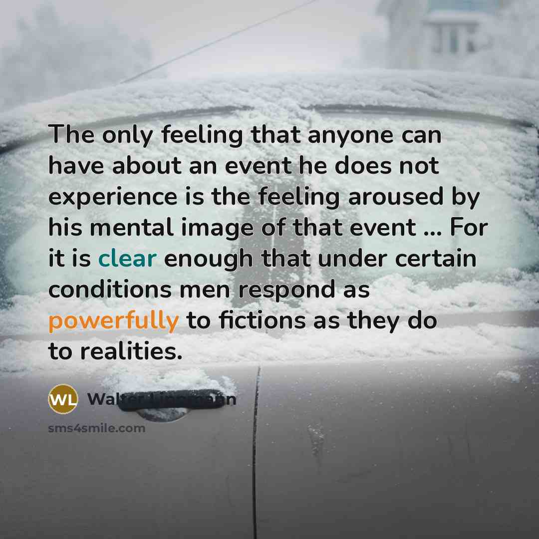“The only feeling that anyone can have about an event he does not experience is the feeling aroused by his mental image of that event ... For it is clear enough that under certain conditions men respond as powerfully to fictions as they do to realities.” quote by Walter Lippmann