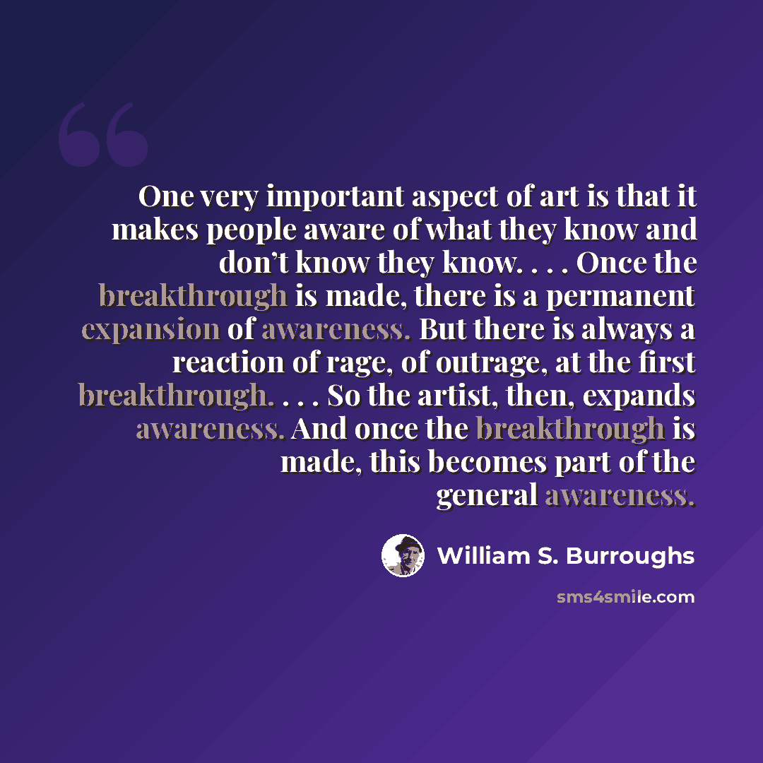 “One very important aspect of art is that it makes people aware of what they know and don’t know they know. . . . Once the breakthrough is made, there is a permanent expansion of awareness. But there is always a reaction of rage, of outrage, at the first breakthrough. . . . So the artist, then…” quote by William S. Burroughs