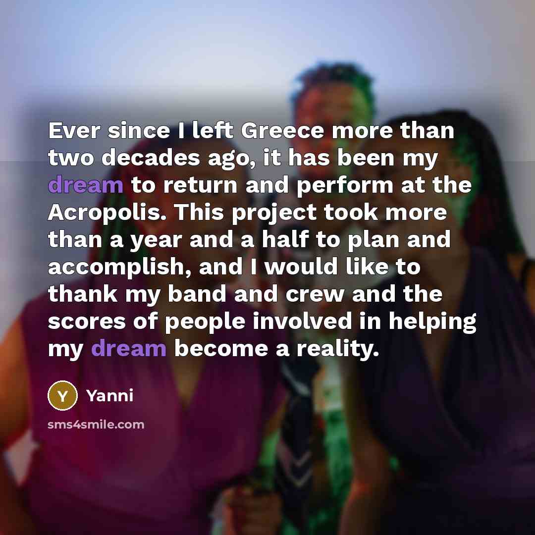 “Ever since I left Greece more than two decades ago, it has been my dream to return and perform at the Acropolis. This project took more than a year and a half to plan and accomplish, and I would like to thank my band and crew and the scores of people involved in helping my dream become a reality.” quote by Yanni