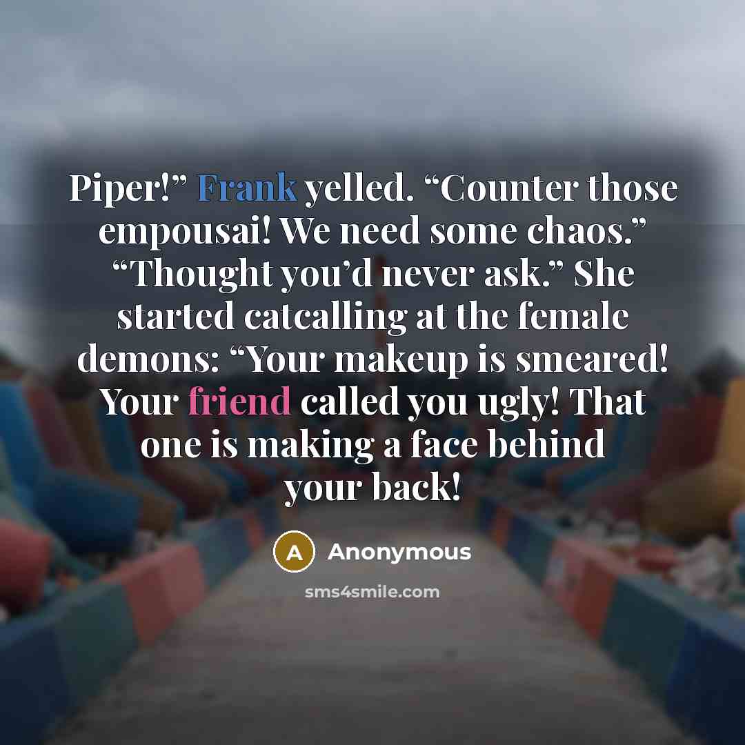 “Piper!” Frank yelled. “Counter those empousai! We need some chaos.” “Thought you’d never ask.” She started catcalling at the female demons: “Your makeup is smeared! Your friend called you ugly! That one is making a face behind your back!” quote by Anonymous