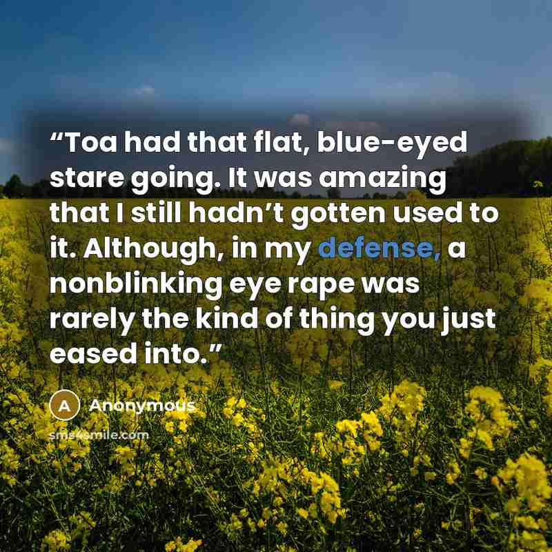 “Toa had that flat, blue-eyed stare going. It was amazing that I still hadn’t gotten used to it. Although, in my defense, a nonblinking eye rape was rarely the kind of thing you just eased into.” quote by Anonymous