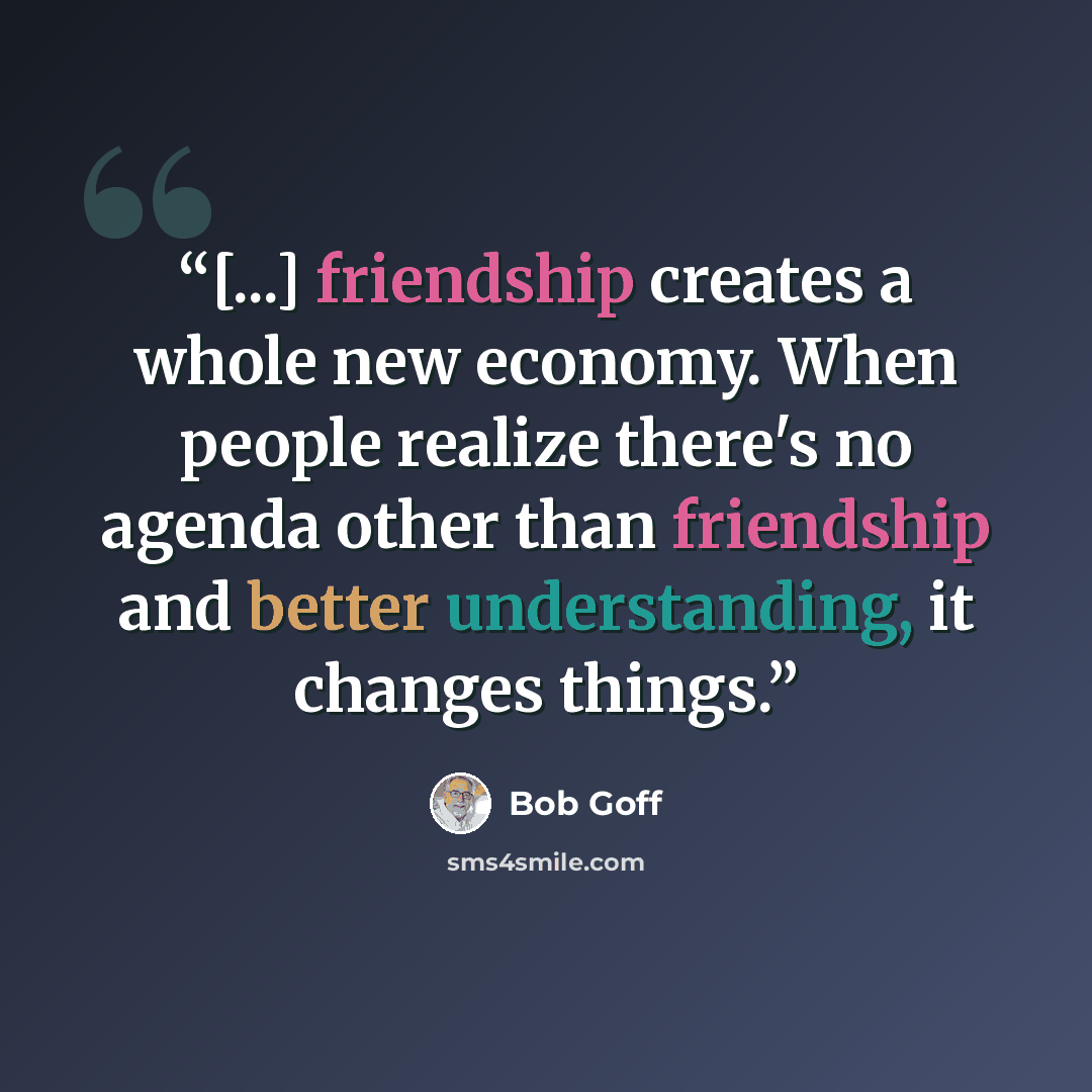 “[...] friendship creates a whole new economy. When people realize there's no agenda other than friendship and better understanding, it changes things.” quote by Bob Goff