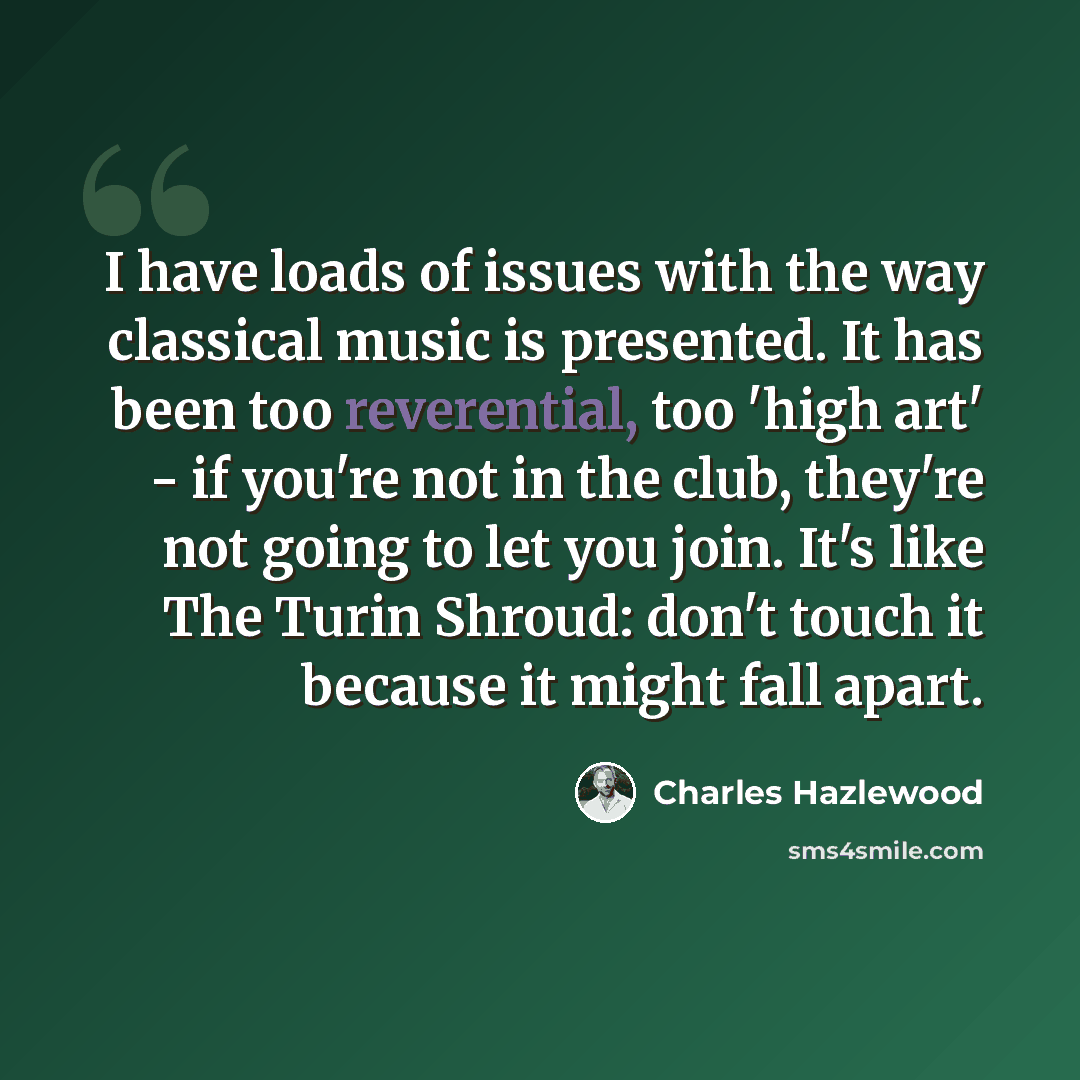 “I have loads of issues with the way classical music is presented. It has been too reverential, too 'high art' - if you're not in the club, they're not going to let you join. It's like The Turin Shroud: don't touch it because it might fall apart.” quote by Charles Hazlewood