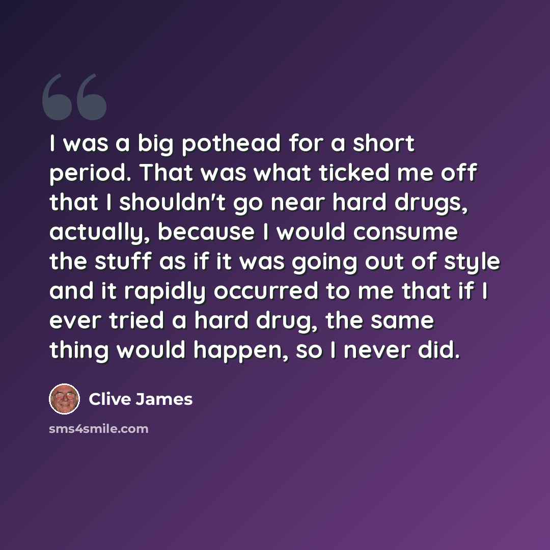 “I was a big pothead for a short period. That was what ticked me off that I shouldn't go near hard drugs, actually, because I would consume the stuff as if it was going out of style and it rapidly occurred to me that if I ever tried a hard drug, the same thing would happen, so I never did.” quote by Clive James