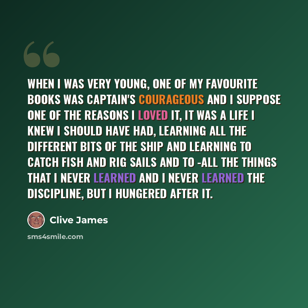 “When I was very young, one of my favourite books was Captain's Courageous and I suppose one of the reasons I loved it, it was a life I knew I should have had, learning all the different bits of the ship and learning to catch fish and rig sails and to -all the things that I never learned and I…” quote by Clive James