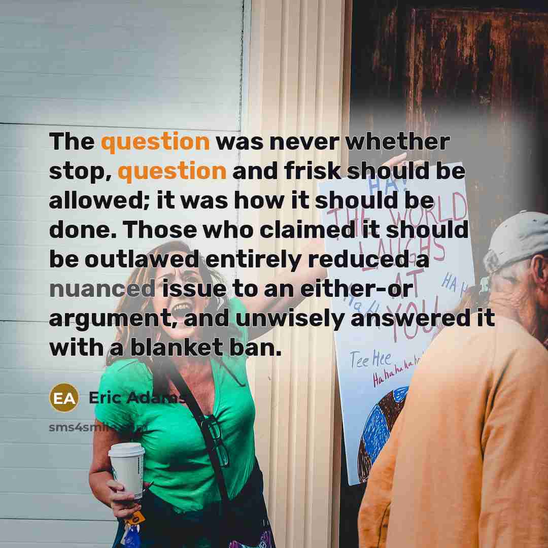 “The question was never whether stop, question and frisk should be allowed; it was how it should be done. Those who claimed it should be outlawed entirely reduced a nuanced issue to an either-or argument, and unwisely answered it with a blanket ban.” quote by Eric Adams