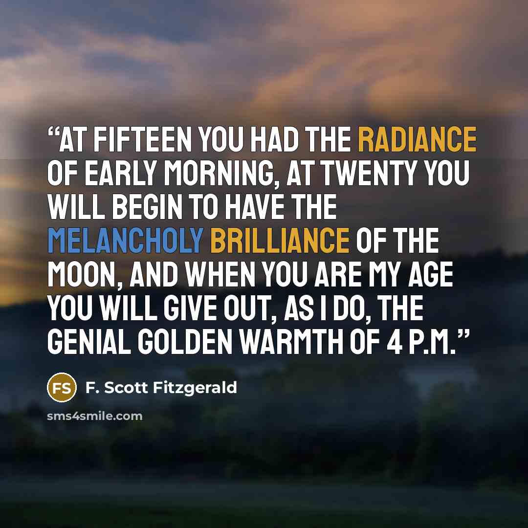 “At fifteen you had the radiance of early morning, at twenty you will begin to have the melancholy brilliance of the moon, and when you are my age you will give out, as I do, the genial golden warmth of 4 p.m.” quote by F. Scott Fitzgerald