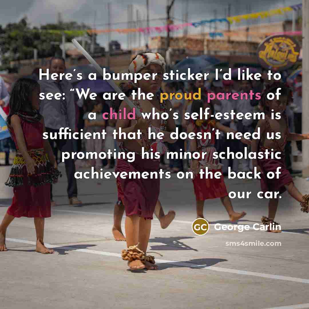 “Here’s a bumper sticker I’d like to see: “We are the proud parents of a child who’s self-esteem is sufficient that he doesn’t need us promoting his minor scholastic achievements on the back of our car.” quote by George Carlin