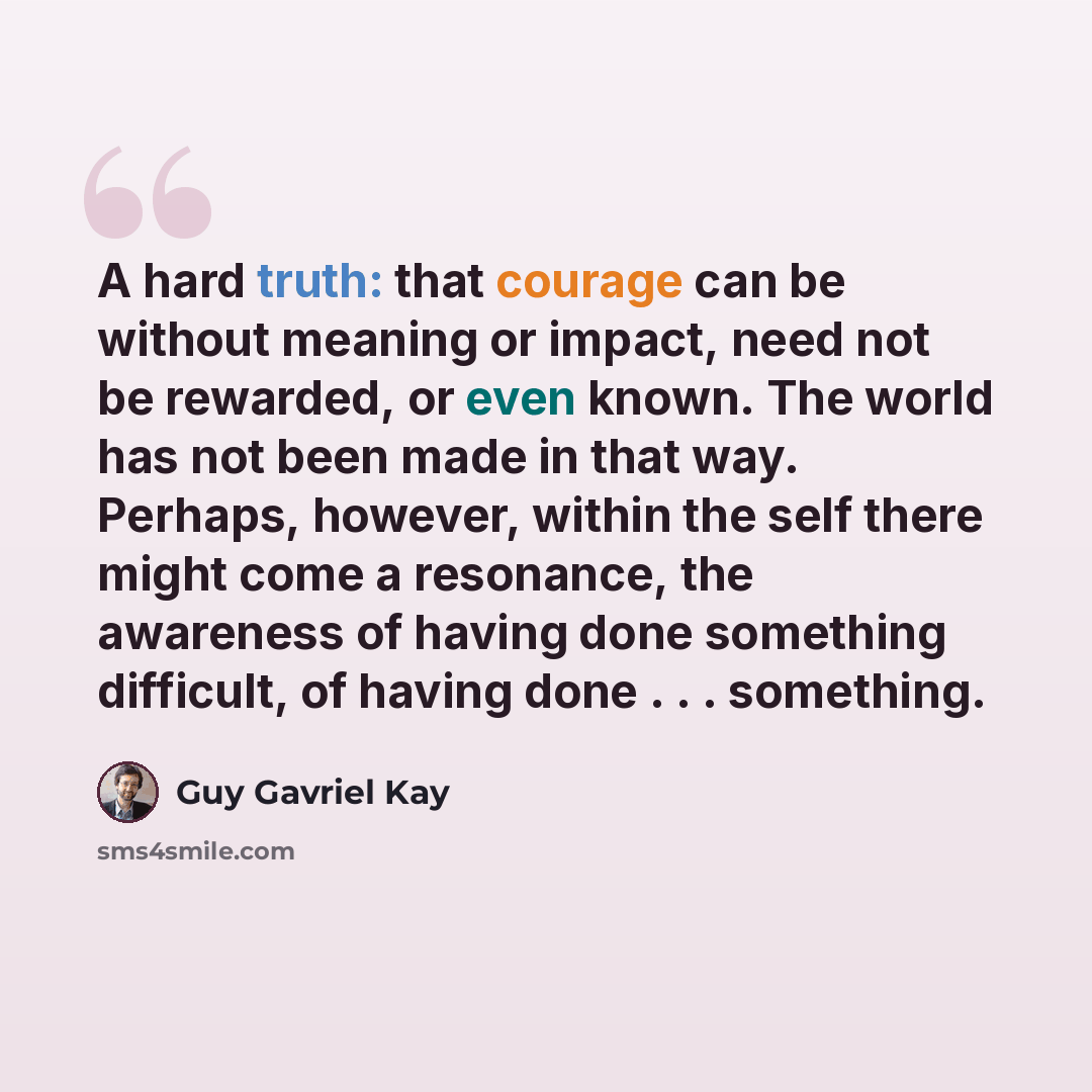 “A hard truth: that courage can be without meaning or impact, need not be rewarded, or even known. The world has not been made in that way. Perhaps, however, within the self there might come a resonance, the awareness of having done something difficult, of having done . . . something.” quote by Guy Gavriel Kay