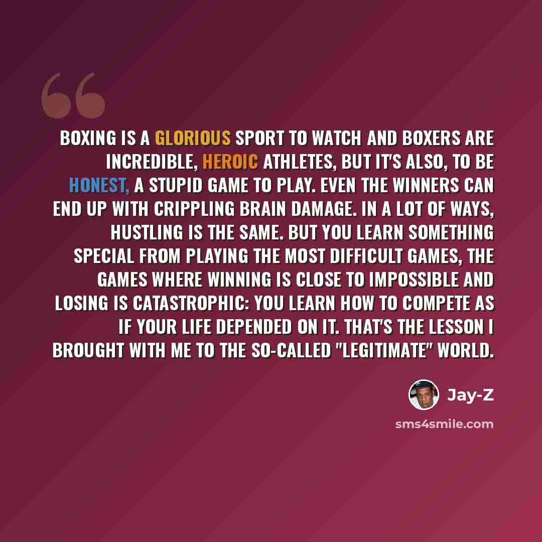 “Boxing is a glorious sport to watch and boxers are incredible, heroic athletes, but it's also, to be honest, a stupid game to play. Even the winners can end up with crippling brain damage. In a lot of ways, hustling is the same. But you learn something special from playing the most difficult…” quote by Jay-Z