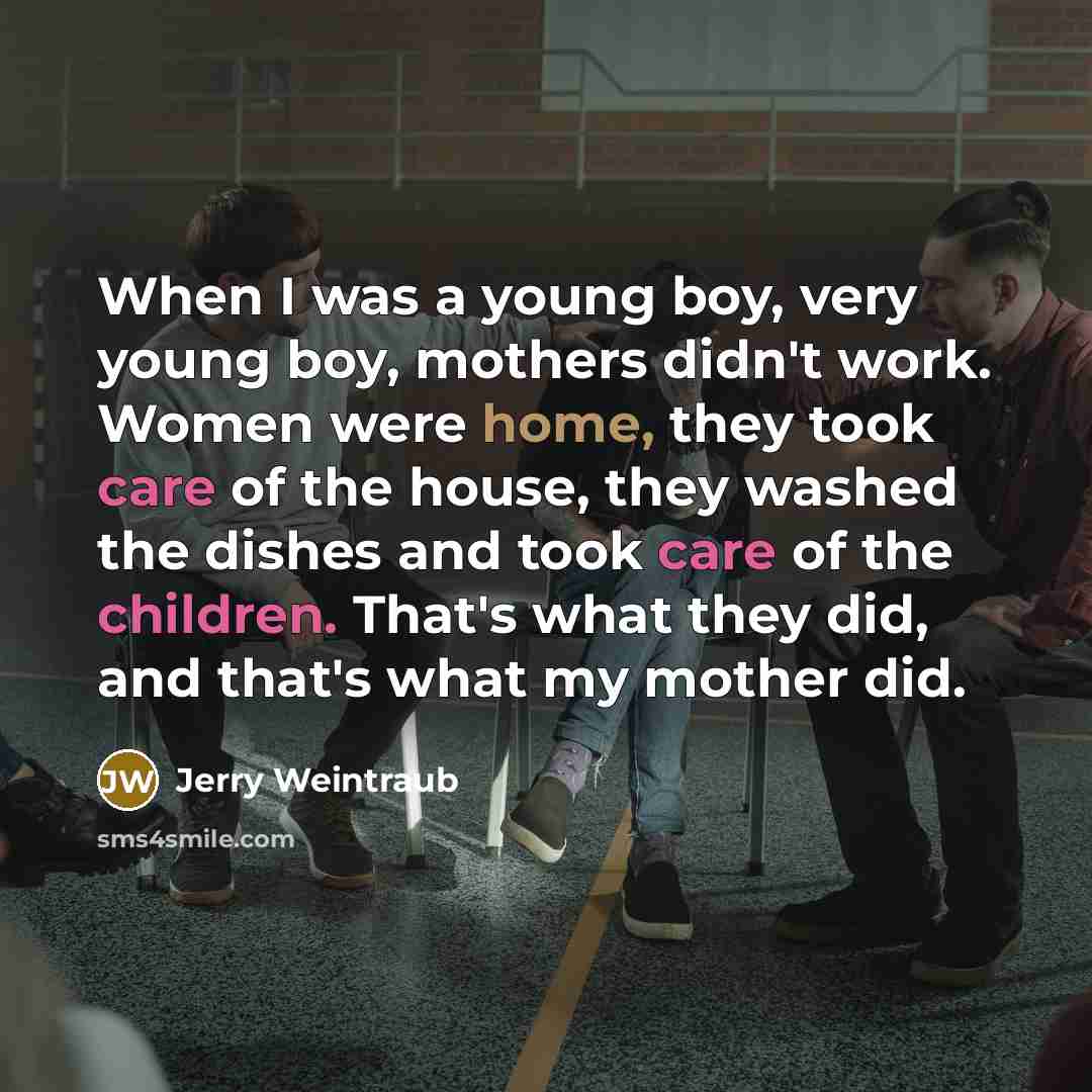 “When I was a young boy, very young boy, mothers didn't work. Women were home, they took care of the house, they washed the dishes and took care of the children. That's what they did, and that's what my mother did.” quote by Jerry Weintraub