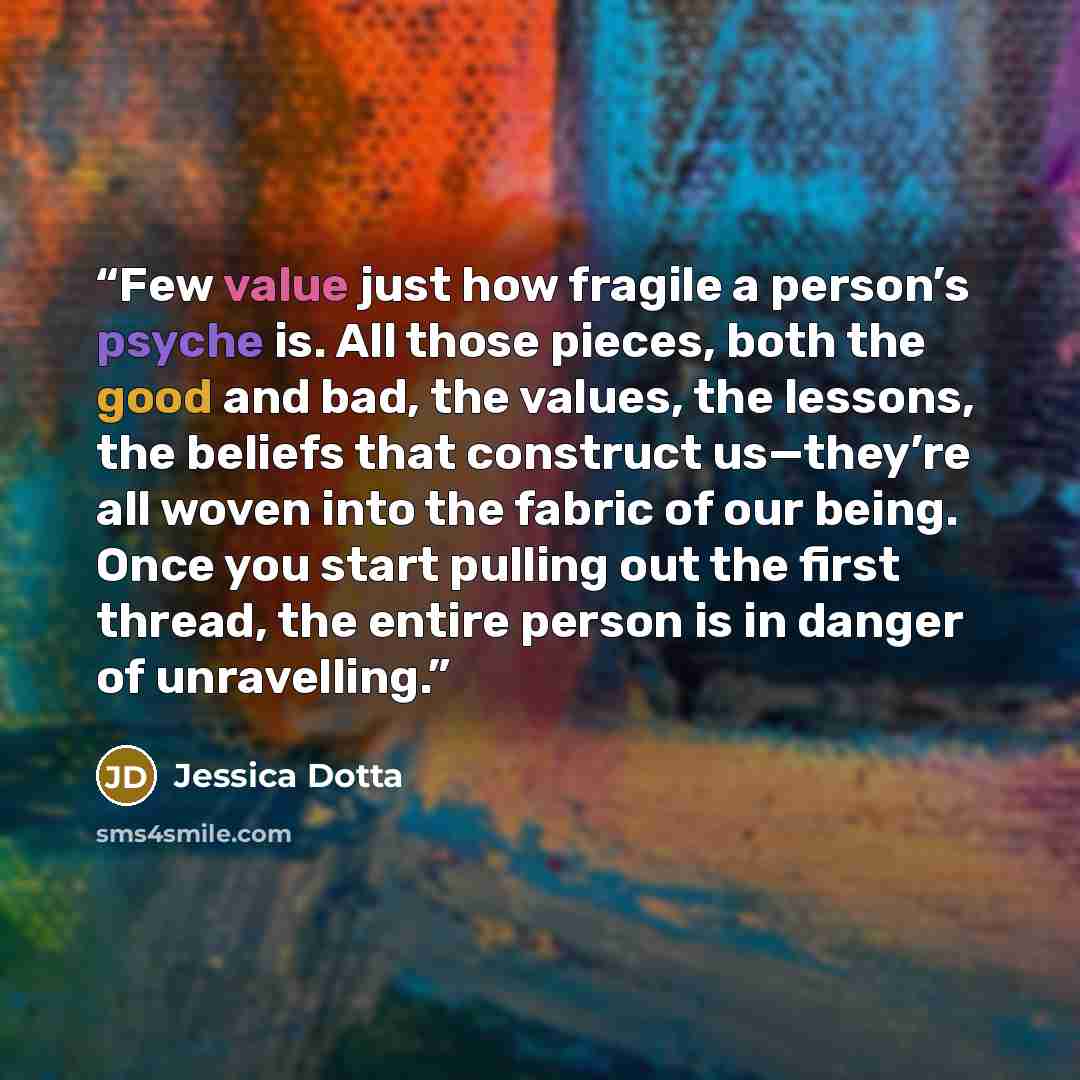 “Few value just how fragile a person’s psyche is. All those pieces, both the good and bad, the values, the lessons, the beliefs that construct us—they’re all woven into the fabric of our being. Once you start pulling out the first thread, the entire person is in danger of unravelling.” quote by Jessica Dotta