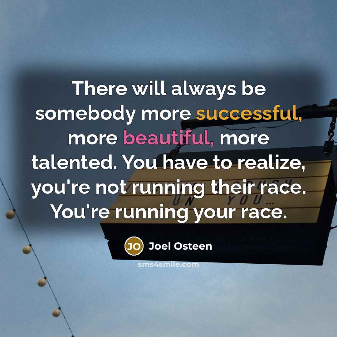 “There will always be somebody more successful, more beautiful, more talented. You have to realize, you're not running their race. You're running your race.” quote by Joel Osteen