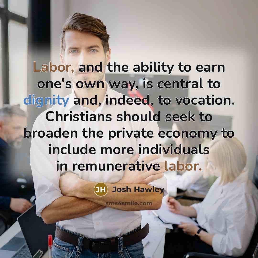 “Labor, and the ability to earn one's own way, is central to dignity and, indeed, to vocation. Christians should seek to broaden the private economy to include more individuals in remunerative labor.” quote by Josh Hawley