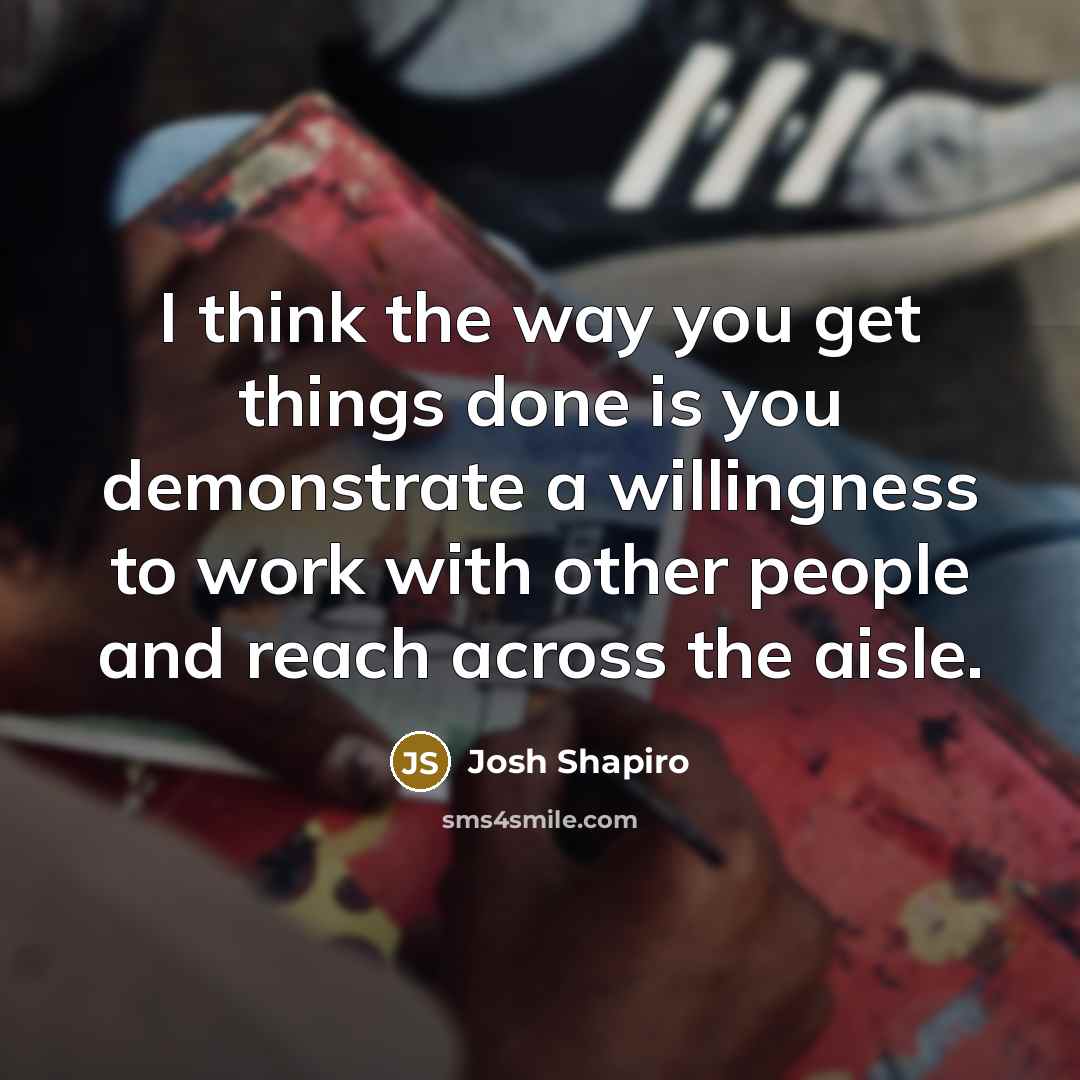 “I think the way you get things done is you demonstrate a willingness to work with other people and reach across the aisle.” quote by Josh Shapiro