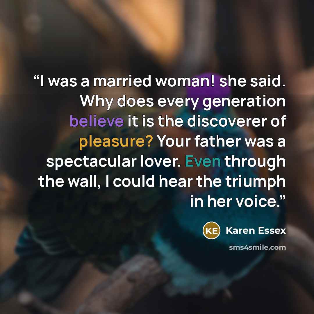 “I was a married woman! she said. Why does every generation believe it is the discoverer of pleasure? Your father was a spectacular lover. Even through the wall, I could hear the triumph in her voice.” quote by Karen Essex