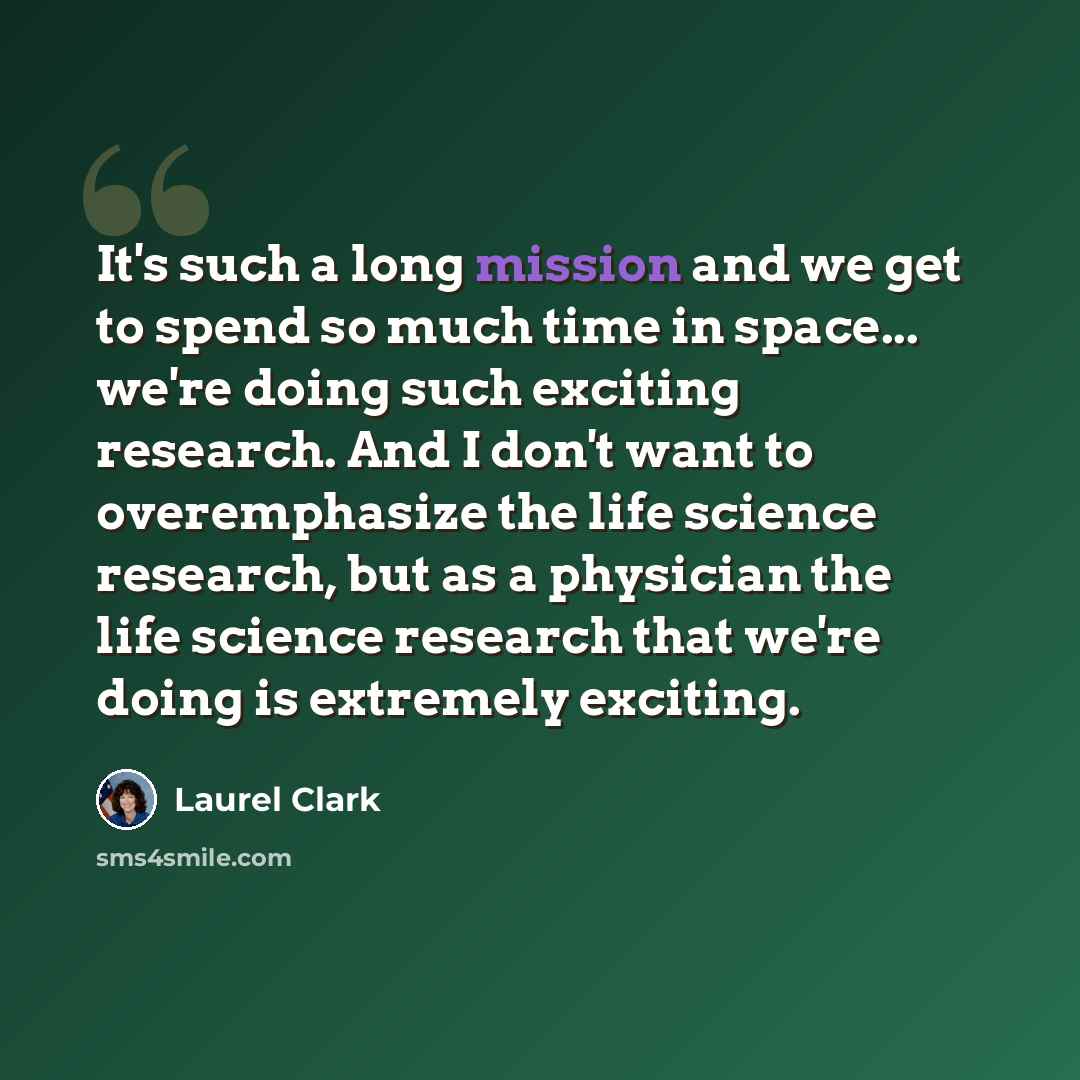 “It's such a long mission and we get to spend so much time in space... we're doing such exciting research. And I don't want to overemphasize the life science research, but as a physician the life science research that we're doing is extremely exciting.” quote by Laurel Clark