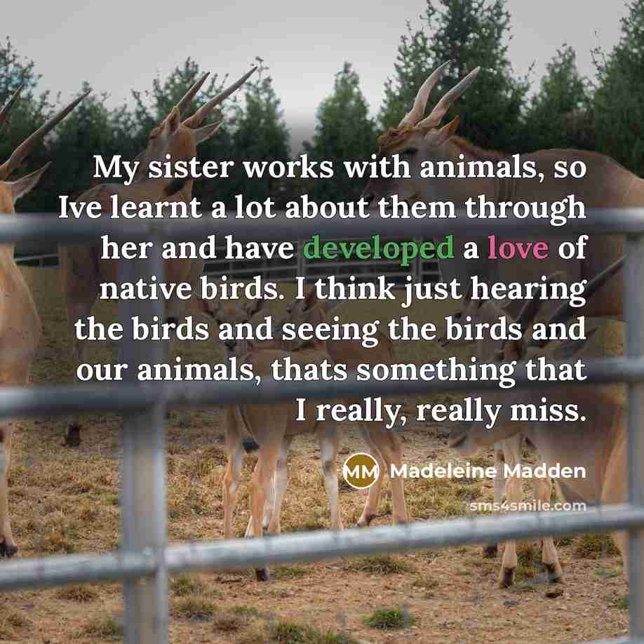 “My sister works with animals, so Ive learnt a lot about them through her and have developed a love of native birds. I think just hearing the birds and seeing the birds and our animals, thats something that I really, really miss.” quote by Madeleine Madden