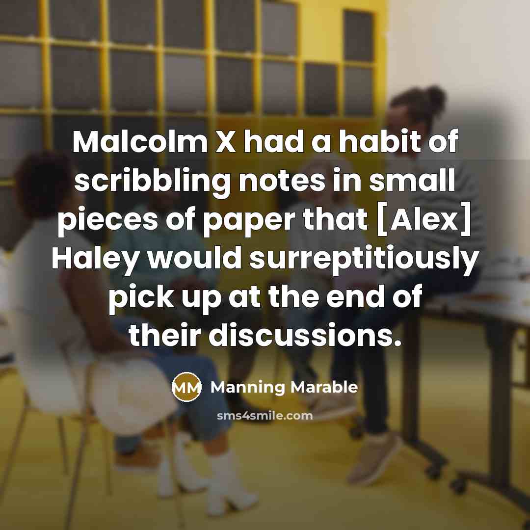 “Malcolm X had a habit of scribbling notes in small pieces of paper that [Alex] Haley would surreptitiously pick up at the end of their discussions.” quote by Manning Marable