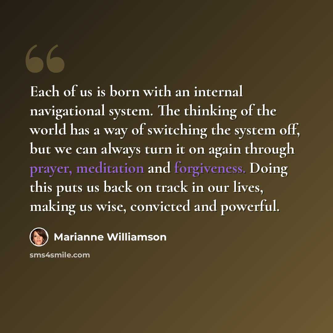 “Each of us is born with an internal navigational system. The thinking of the world has a way of switching the system off, but we can always turn it on again through prayer, meditation and forgiveness. Doing this puts us back on track in our lives, making us wise, convicted and powerful.” quote by Marianne Williamson