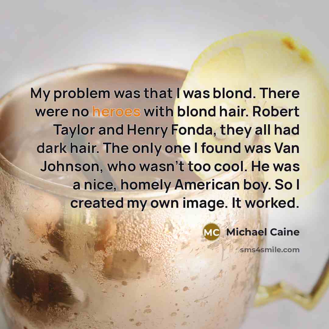 “My problem was that I was blond. There were no heroes with blond hair. Robert Taylor and Henry Fonda, they all had dark hair. The only one I found was Van Johnson, who wasn't too cool. He was a nice, homely American boy. So I created my own image. It worked.” quote by Michael Caine