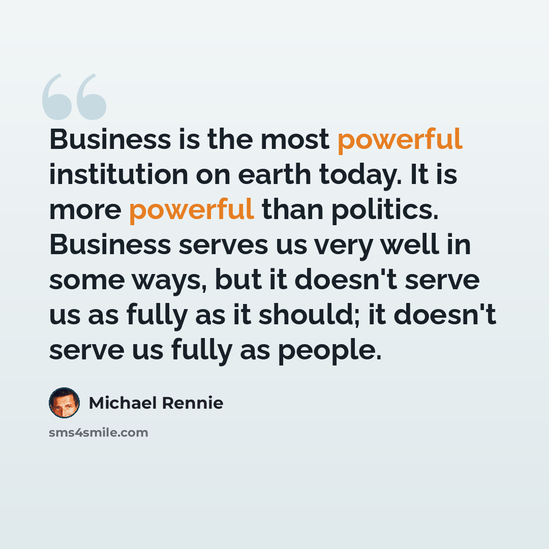“Business is the most powerful institution on earth today. It is more powerful than politics. Business serves us very well in some ways, but it doesn't serve us as fully as it should; it doesn't serve us fully as people.” quote by Michael Rennie
