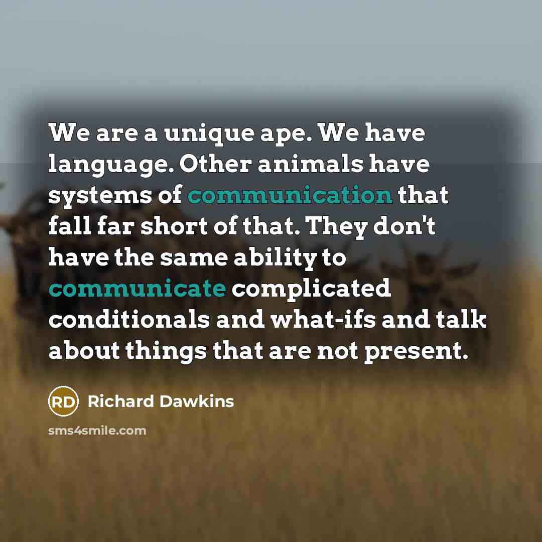 “We are a unique ape. We have language. Other animals have systems of communication that fall far short of that. They don't have the same ability to communicate complicated conditionals and what-ifs and talk about things that are not present.” quote by Richard Dawkins