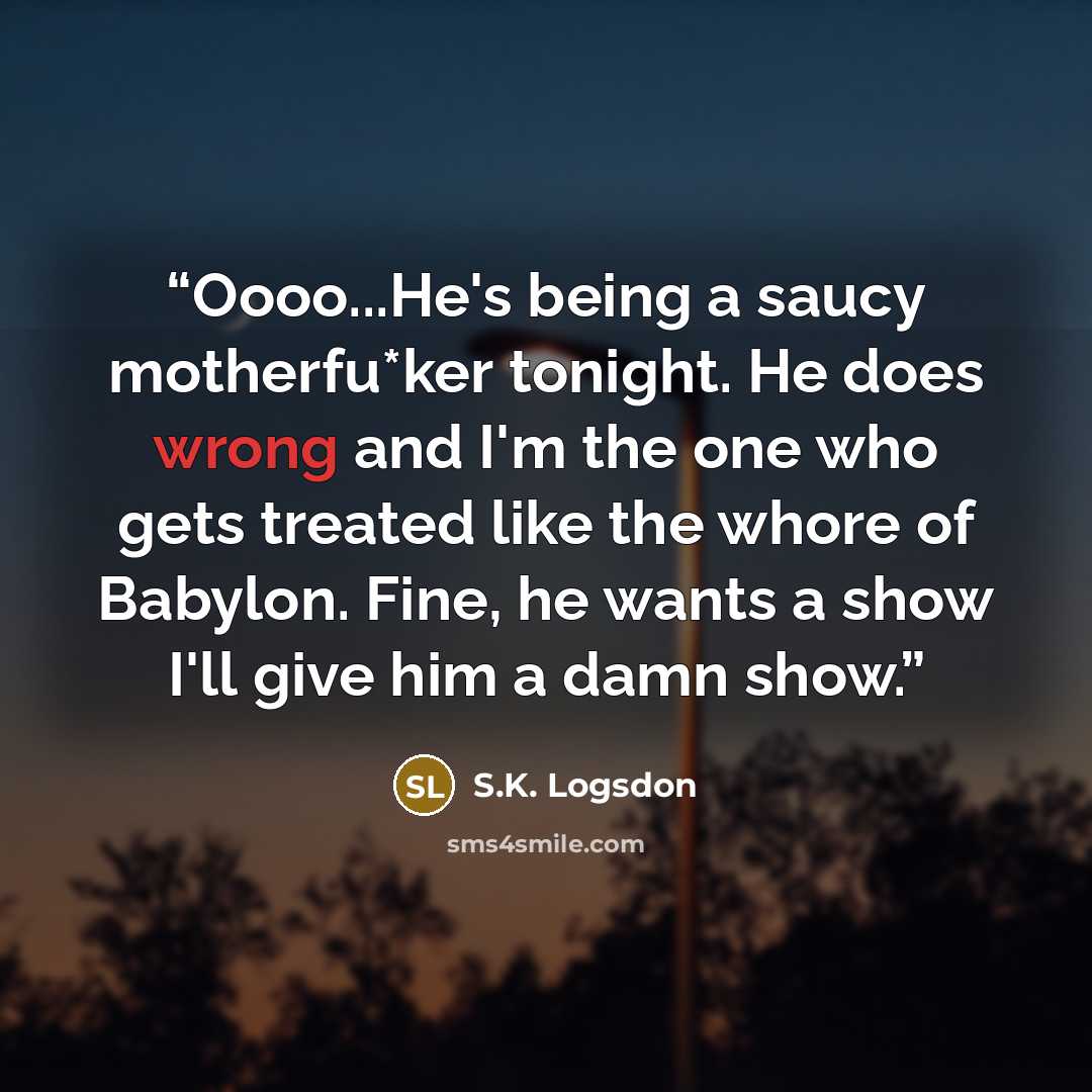 “Oooo...He's being a saucy motherfu*ker tonight. He does wrong and I'm the one who gets treated like the whore of Babylon. Fine, he wants a show I'll give him a damn show.” quote by S.K. Logsdon