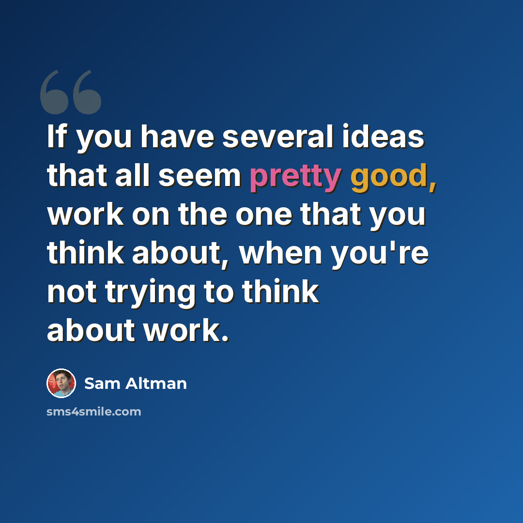 “If you have several ideas that all seem pretty good, work on the one that you think about, when you're not trying to think about work.” quote by Sam Altman