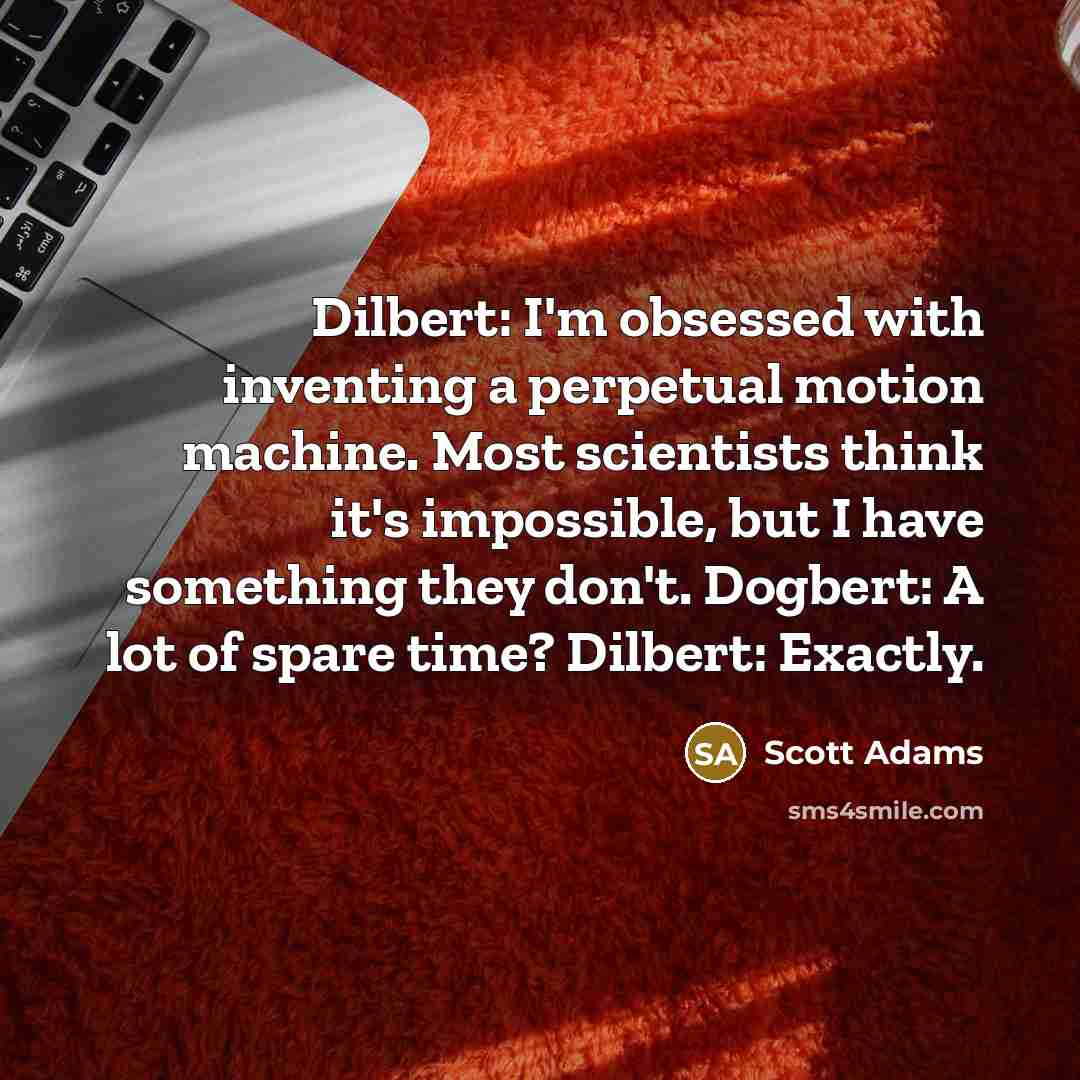 “Dilbert: I'm obsessed with inventing a perpetual motion machine. Most scientists think it's impossible, but I have something they don't. Dogbert: A lot of spare time? Dilbert: Exactly.” quote by Scott Adams