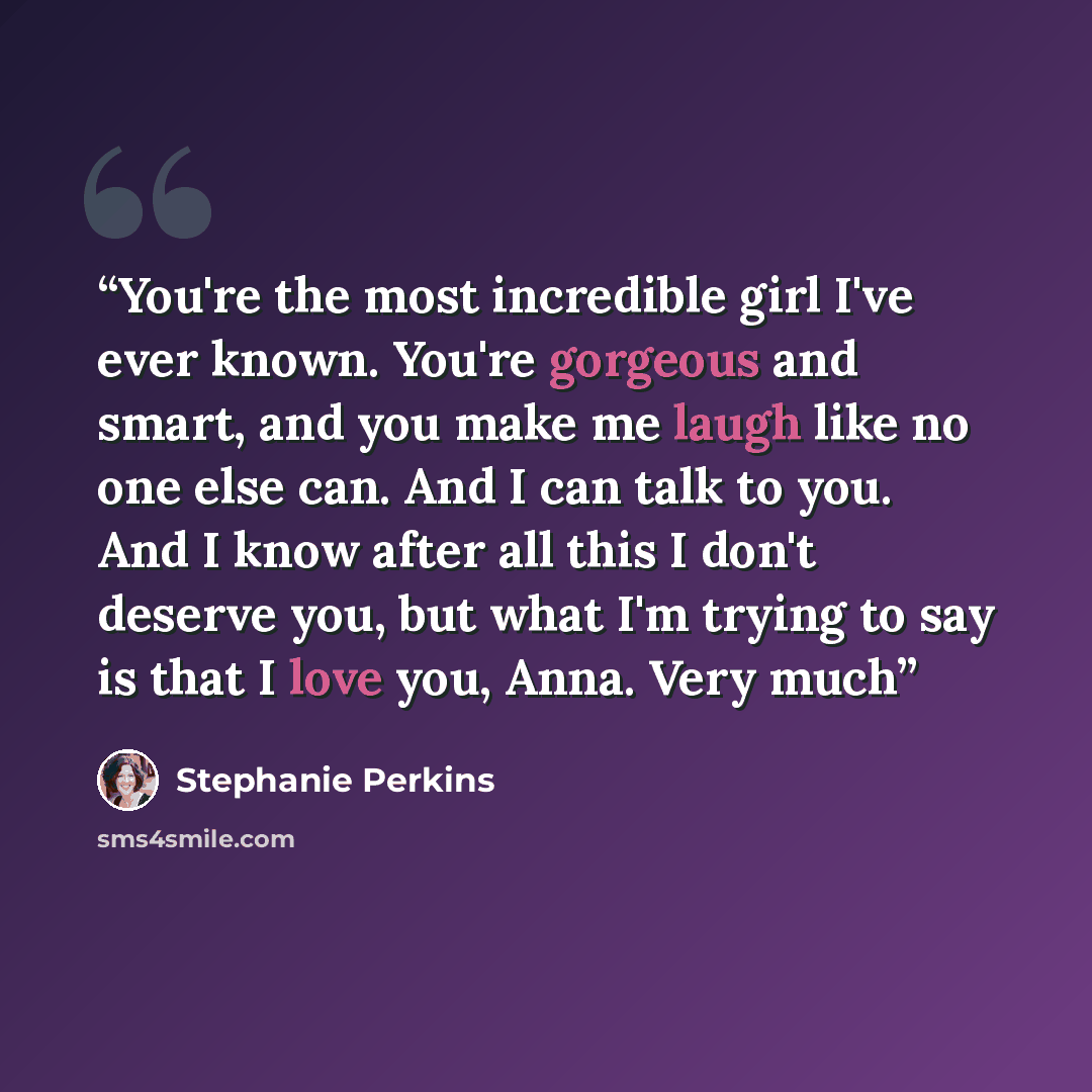 “You're the most incredible girl I've ever known. You're gorgeous and smart, and you make me laugh like no one else can. And I can talk to you. And I know after all this I don't deserve you, but what I'm trying to say is that I love you, Anna. Very much” quote by Stephanie Perkins