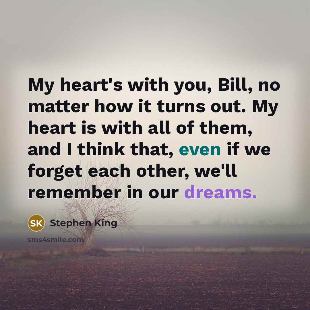 “My heart's with you, Bill, no matter how it turns out. My heart is with all of them, and I think that, even if we forget each other, we'll remember in our dreams.” quote by Stephen King