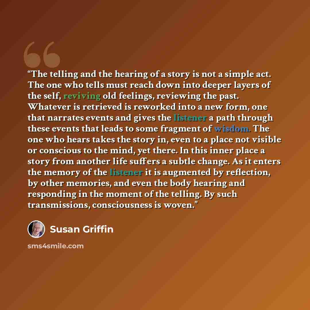 “The telling and the hearing of a story is not a simple act. The one who tells must reach down into deeper layers of the self, reviving old feelings, reviewing the past. Whatever is retrieved is reworked into a new form, one that narrates events and gives the listener a path through these events…” quote by Susan Griffin