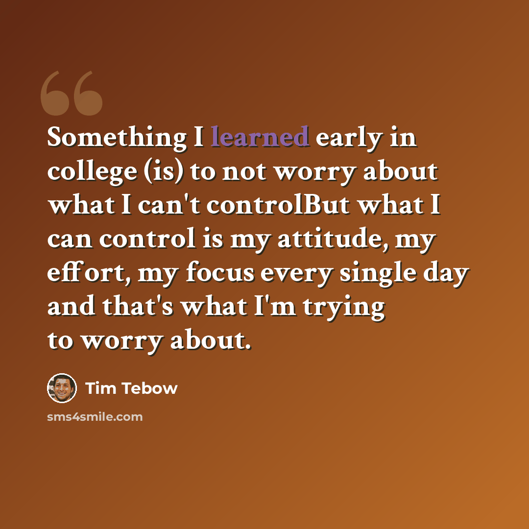 “Something I learned early in college (is) to not worry about what I can't controlBut what I can control is my attitude, my effort, my focus every single day and that's what I'm trying to worry about.” quote by Tim Tebow