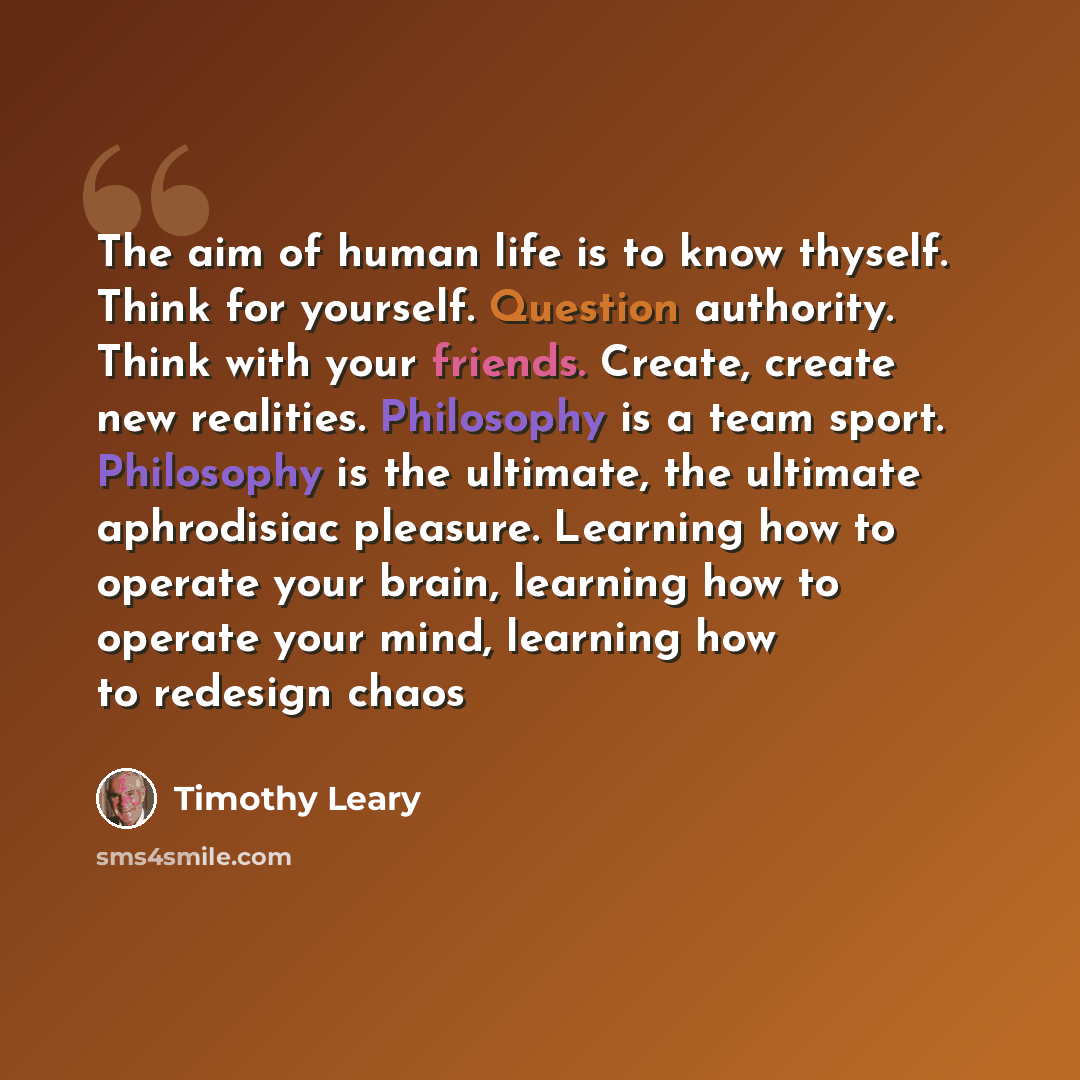 “The aim of human life is to know thyself. Think for yourself. Question authority. Think with your friends. Create, create new realities. Philosophy is a team sport. Philosophy is the ultimate, the ultimate aphrodisiac pleasure. Learning how to operate your brain, learning how to operate your mind…” quote by Timothy Leary