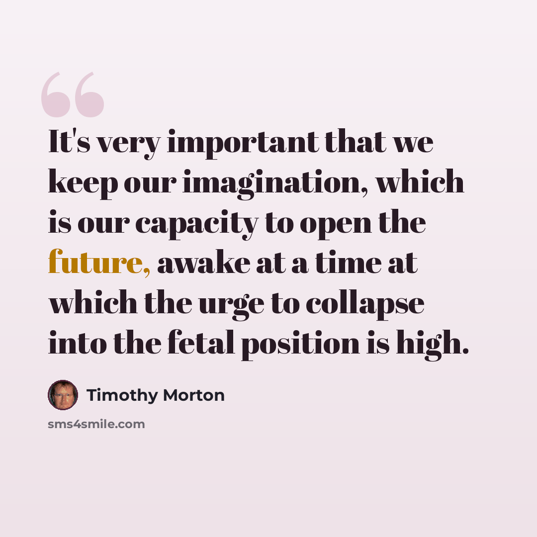“It's very important that we keep our imagination, which is our capacity to open the future, awake at a time at which the urge to collapse into the fetal position is high.” quote by Timothy Morton