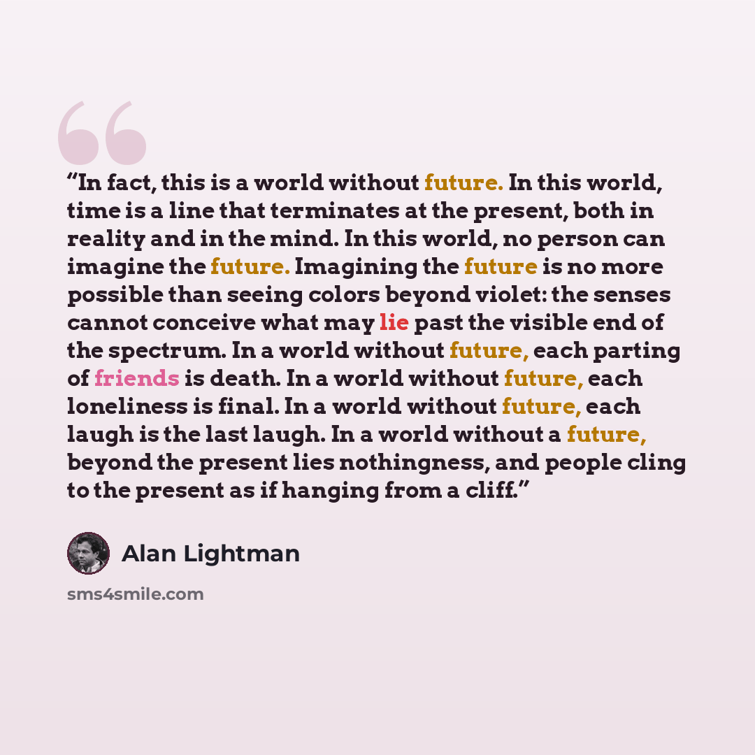“In fact, this is a world without future. In this world, time is a line that terminates at the present, both in reality and in the mind. In this world, no person can imagine the future. Imagining the future is no more possible than seeing colors beyond violet: the senses cannot conceive what may…” quote by Alan Lightman
