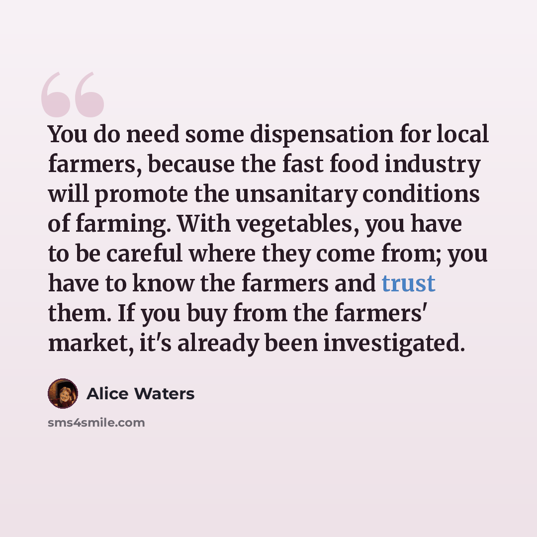 “You do need some dispensation for local farmers, because the fast food industry will promote the unsanitary conditions of farming. With vegetables, you have to be careful where they come from; you have to know the farmers and trust them. If you buy from the farmers' market, it's already been…” quote by Alice Waters