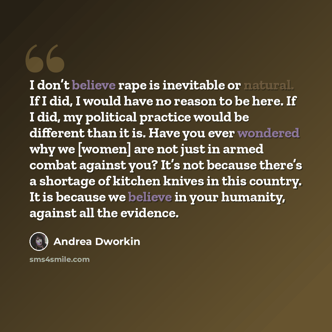 “I don’t believe rape is inevitable or natural. If I did, I would have no reason to be here. If I did, my political practice would be different than it is. Have you ever wondered why we [women] are not just in armed combat against you? It’s not because there’s a shortage of kitchen knives in this…” quote by Andrea Dworkin