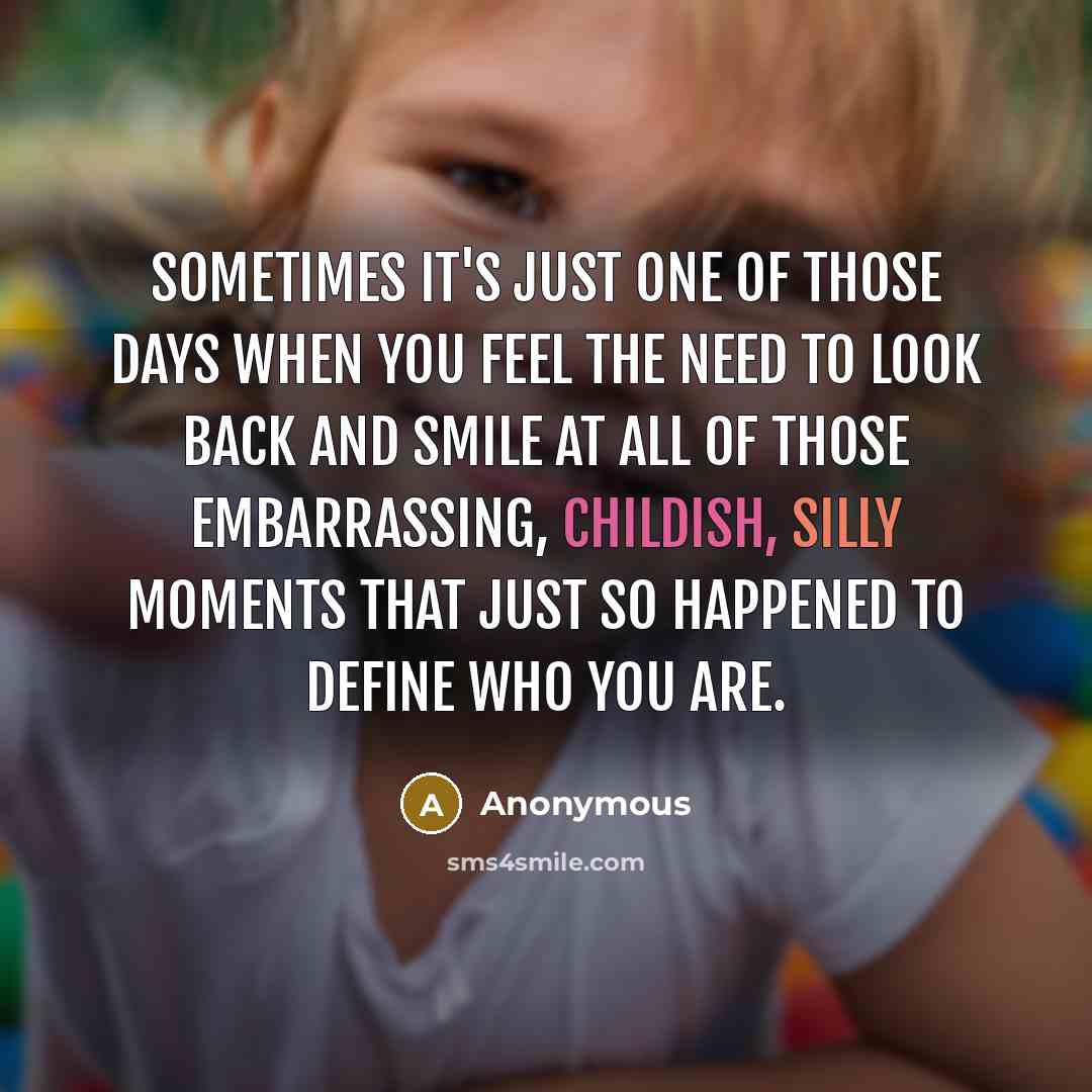 “Sometimes it's just one of those days when you feel the need to look back and smile at all of those embarrassing, childish, silly moments that just so happened to define who you are.” quote by Anonymous