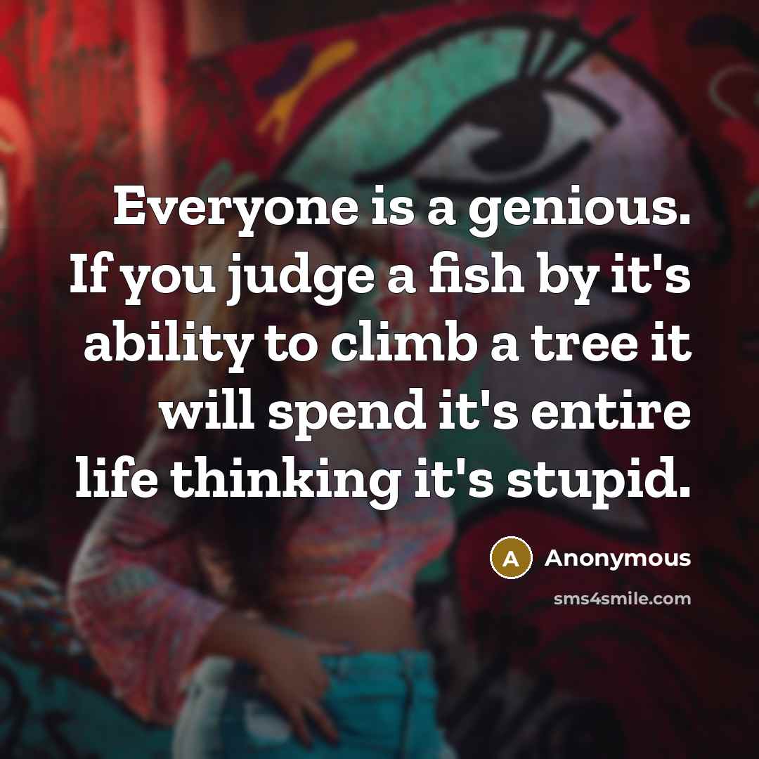 “Everyone is a genious. If you judge a fish by it's ability to climb a tree it will spend it's entire life thinking it's stupid.” quote by Anonymous
