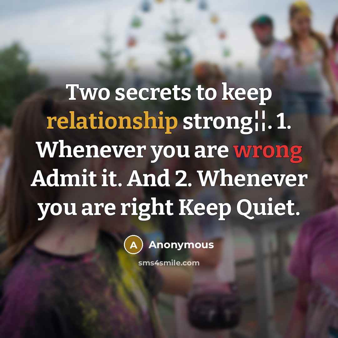 “Two secrets to keep relationship strong¦¦. 1. Whenever you are wrong Admit it. And 2. Whenever you are right Keep Quiet.” quote by Anonymous