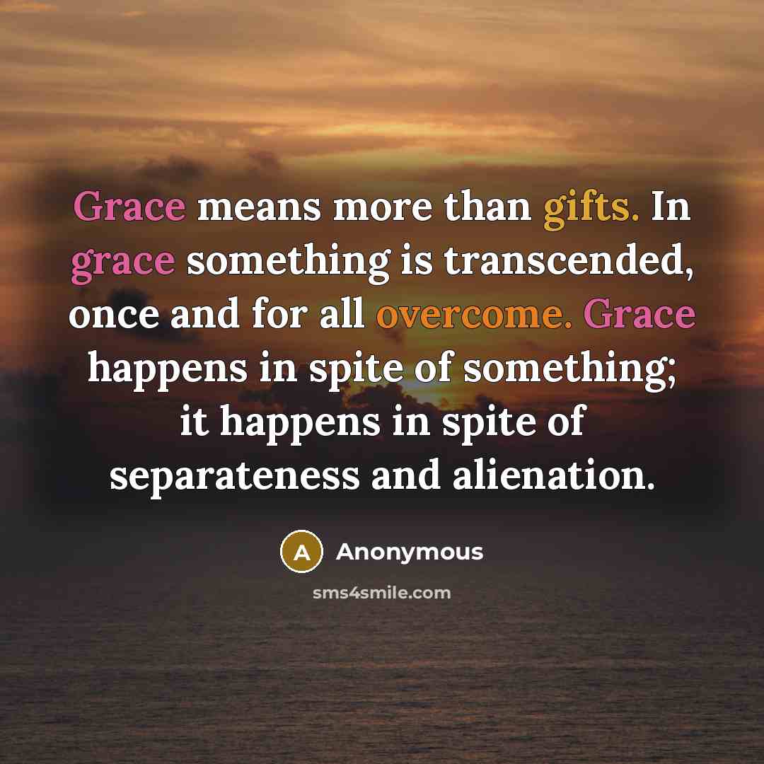 “Grace means more than gifts. In grace something is transcended, once and for all overcome. Grace happens in spite of something; it happens in spite of separateness and alienation.” quote by Anonymous