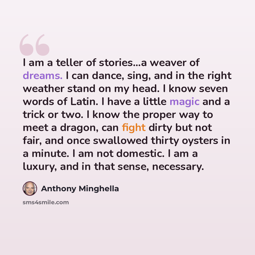 “I am a teller of stories...a weaver of dreams. I can dance, sing, and in the right weather stand on my head. I know seven words of Latin. I have a little magic and a trick or two. I know the proper way to meet a dragon, can fight dirty but not fair, and once swallowed thirty oysters in a minute. I…” quote by Anthony Minghella