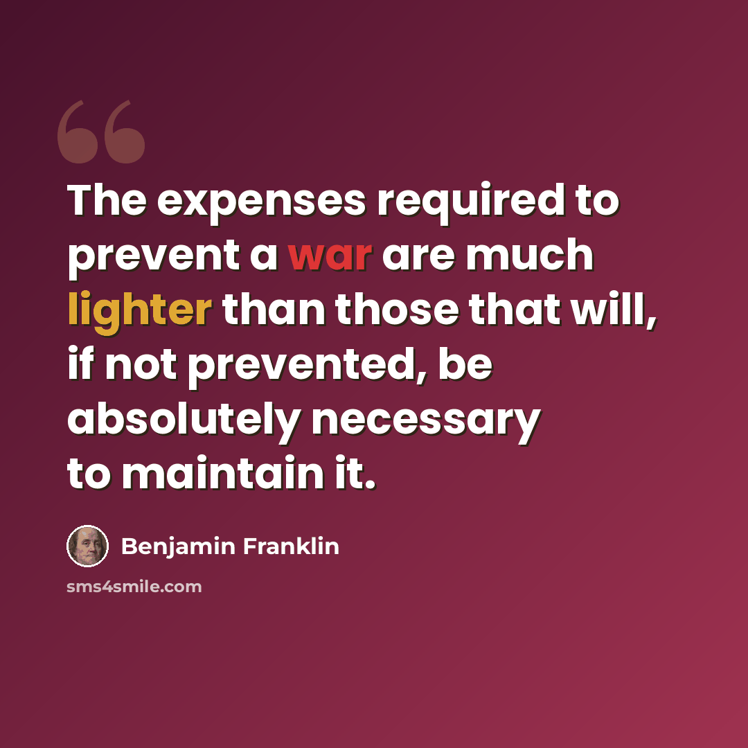 “The expenses required to prevent a war are much lighter than those that will, if not prevented, be absolutely necessary to maintain it.” quote by Benjamin Franklin