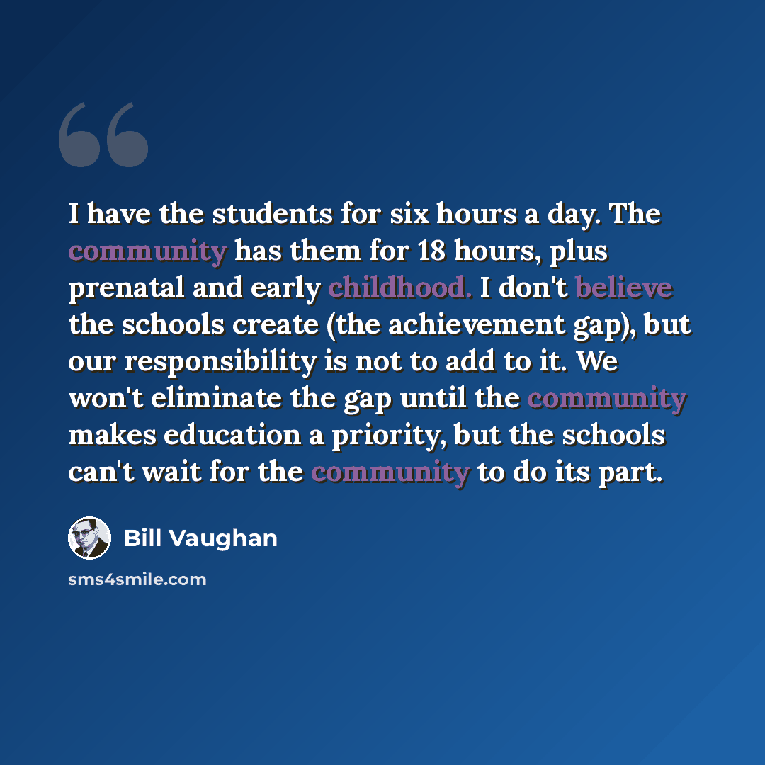 “I have the students for six hours a day. The community has them for 18 hours, plus prenatal and early childhood. I don't believe the schools create (the achievement gap), but our responsibility is not to add to it. We won't eliminate the gap until the community makes education a priority, but the…” quote by Bill Vaughan