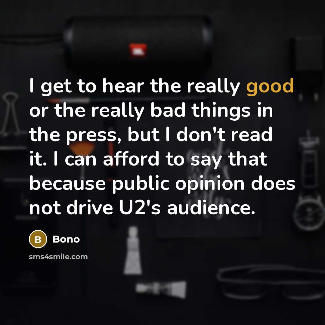 “I get to hear the really good or the really bad things in the press, but I don't read it. I can afford to say that because public opinion does not drive U2's audience.” quote by Bono