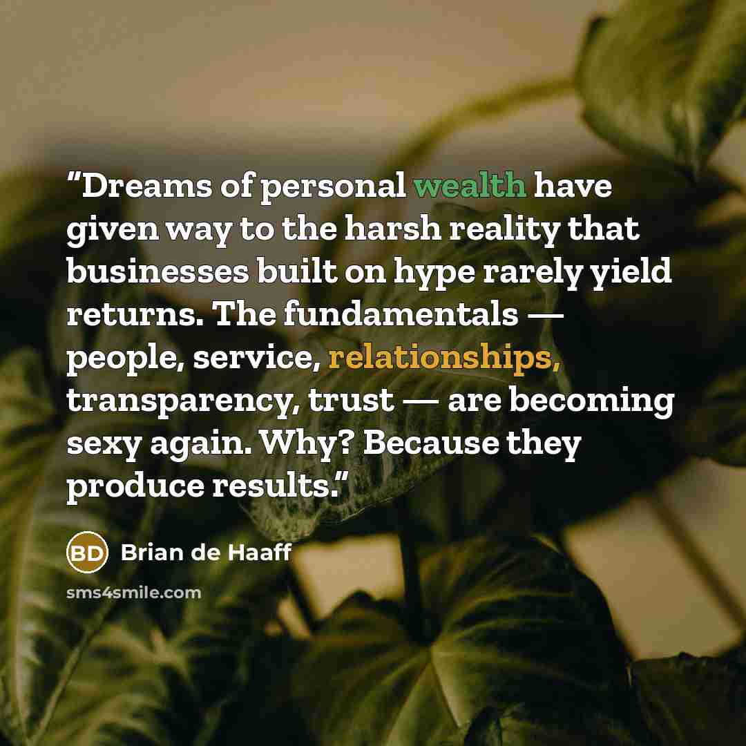 “Dreams of personal wealth have given way to the harsh reality that businesses built on hype rarely yield returns. The fundamentals — people, service, relationships, transparency, trust — are becoming sexy again. Why? Because they produce results.” quote by Brian de Haaff