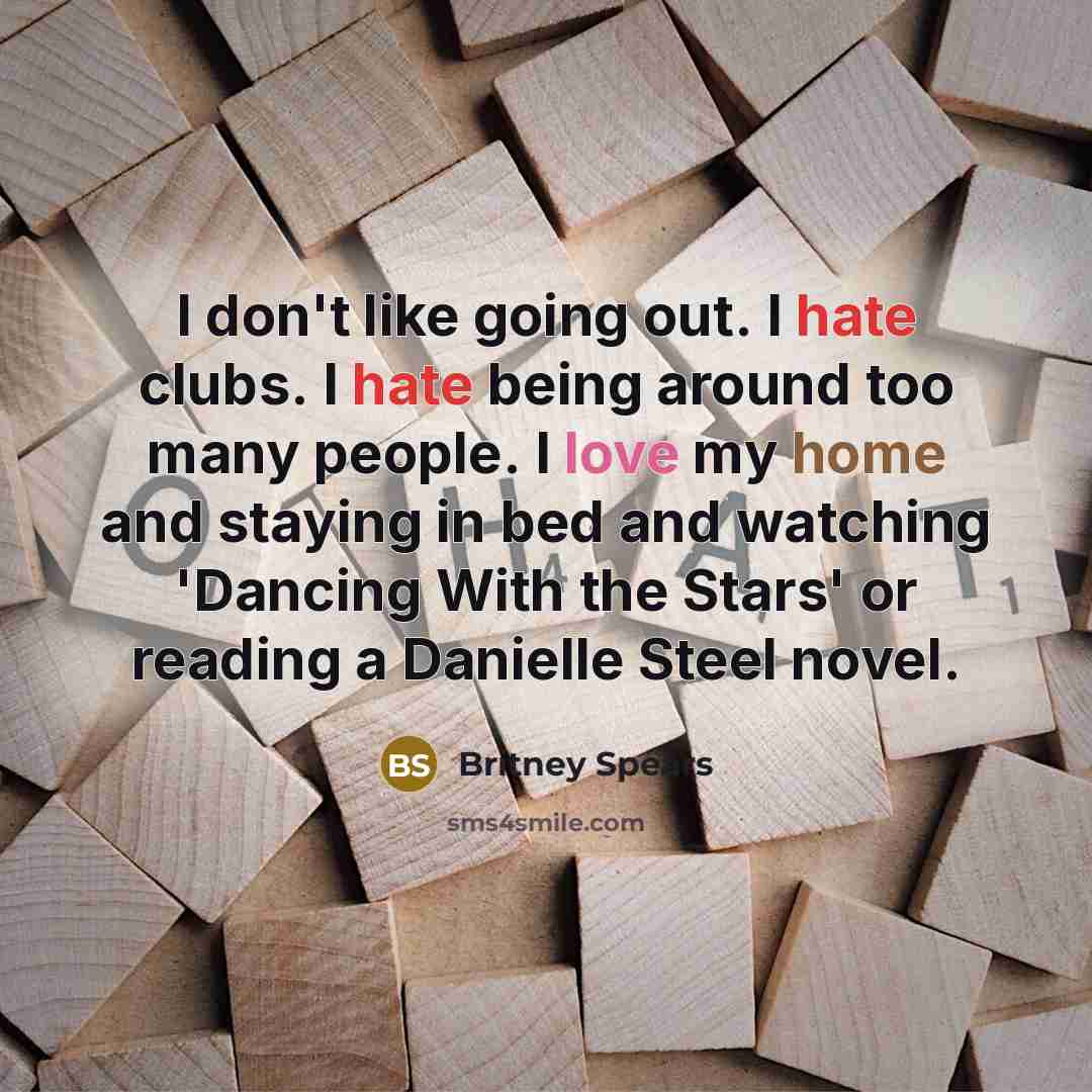 “I don't like going out. I hate clubs. I hate being around too many people. I love my home and staying in bed and watching 'Dancing With the Stars' or reading a Danielle Steel novel.” quote by Britney Spears