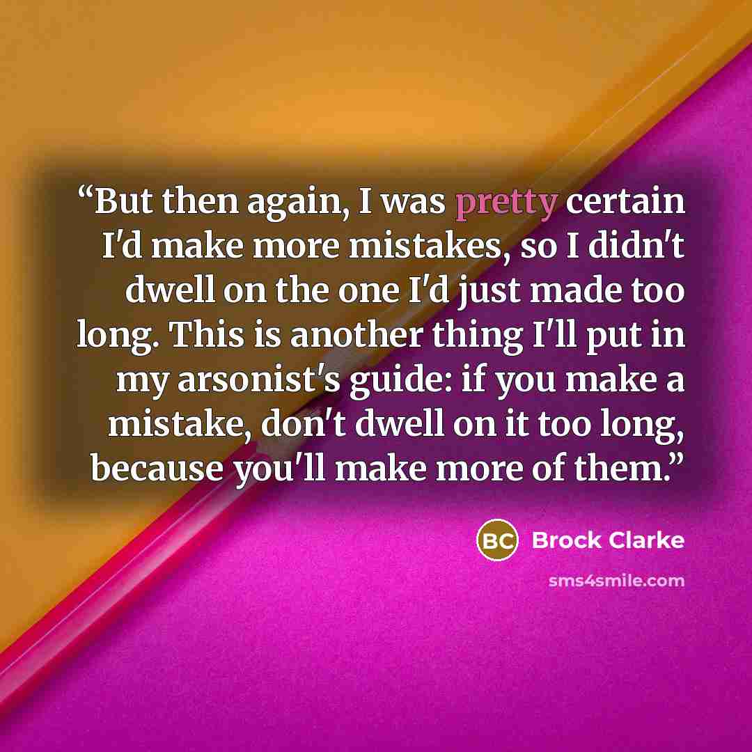 “But then again, I was pretty certain I'd make more mistakes, so I didn't dwell on the one I'd just made too long. This is another thing I'll put in my arsonist's guide: if you make a mistake, don't dwell on it too long, because you'll make more of them.” quote by Brock Clarke